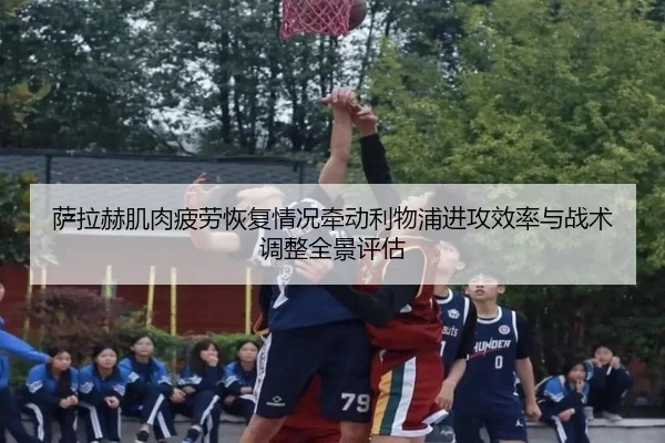 萨拉赫肌肉疲劳恢复情况牵动利物浦进攻效率与战术调整全景评估