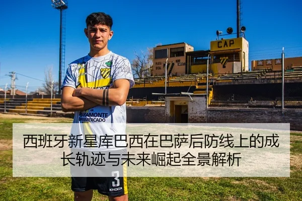 西班牙新星库巴西在巴萨后防线上的成长轨迹与未来崛起全景解析